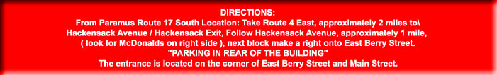 DIRECTIONS:

From Paramus Route 17 South Location: Take Route 4 East, approximately 2 miles to\

Hackensack Avenue / Hackensack Exit, Follow Hackensack Avenue, approximately 1 mile, 

( look for McDonalds on right side ), next block make a right onto East Berry Street.

"PARKING IN REAR OF THE BUILDING"

The entrance is located on the corner of East Berry Street and Main Street.